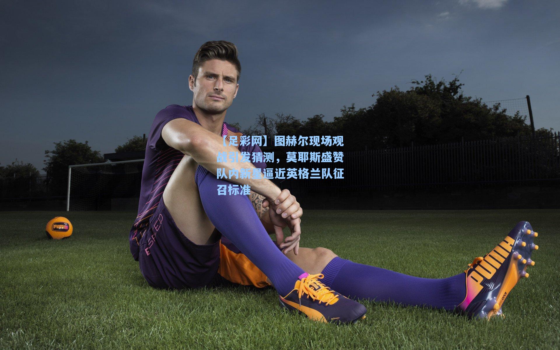 【足彩网】图赫尔现场观战引发猜测，莫耶斯盛赞队内新星逼近英格兰队征召标准