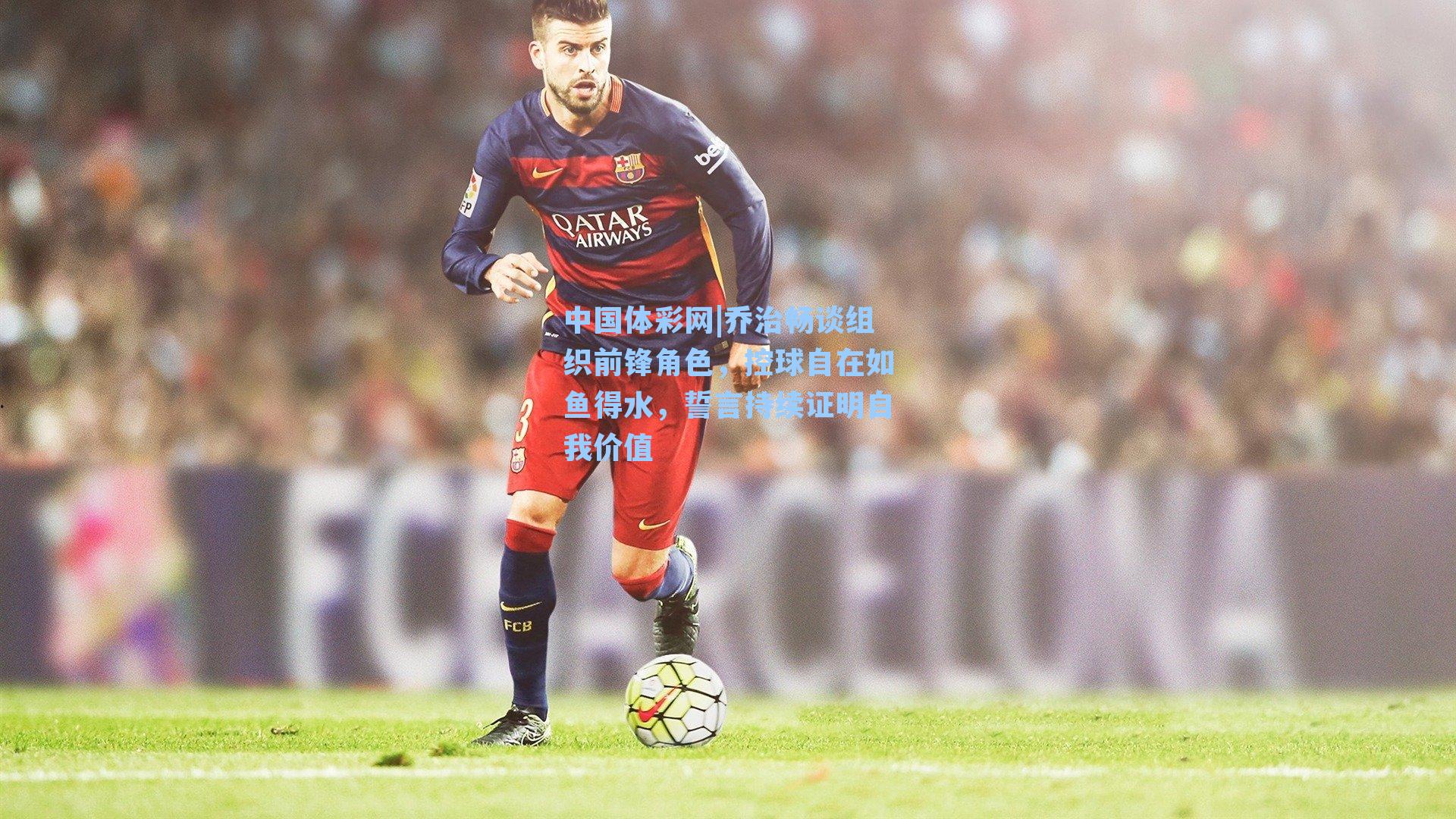 中国体彩网|乔治畅谈组织前锋角色，控球自在如鱼得水，誓言持续证明自我价值