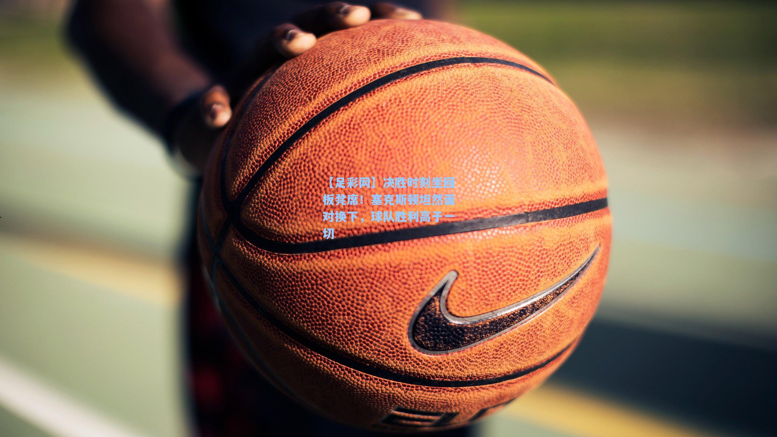 决胜时刻坐回板凳席！塞克斯顿坦然面对换下，球队胜利高于一切