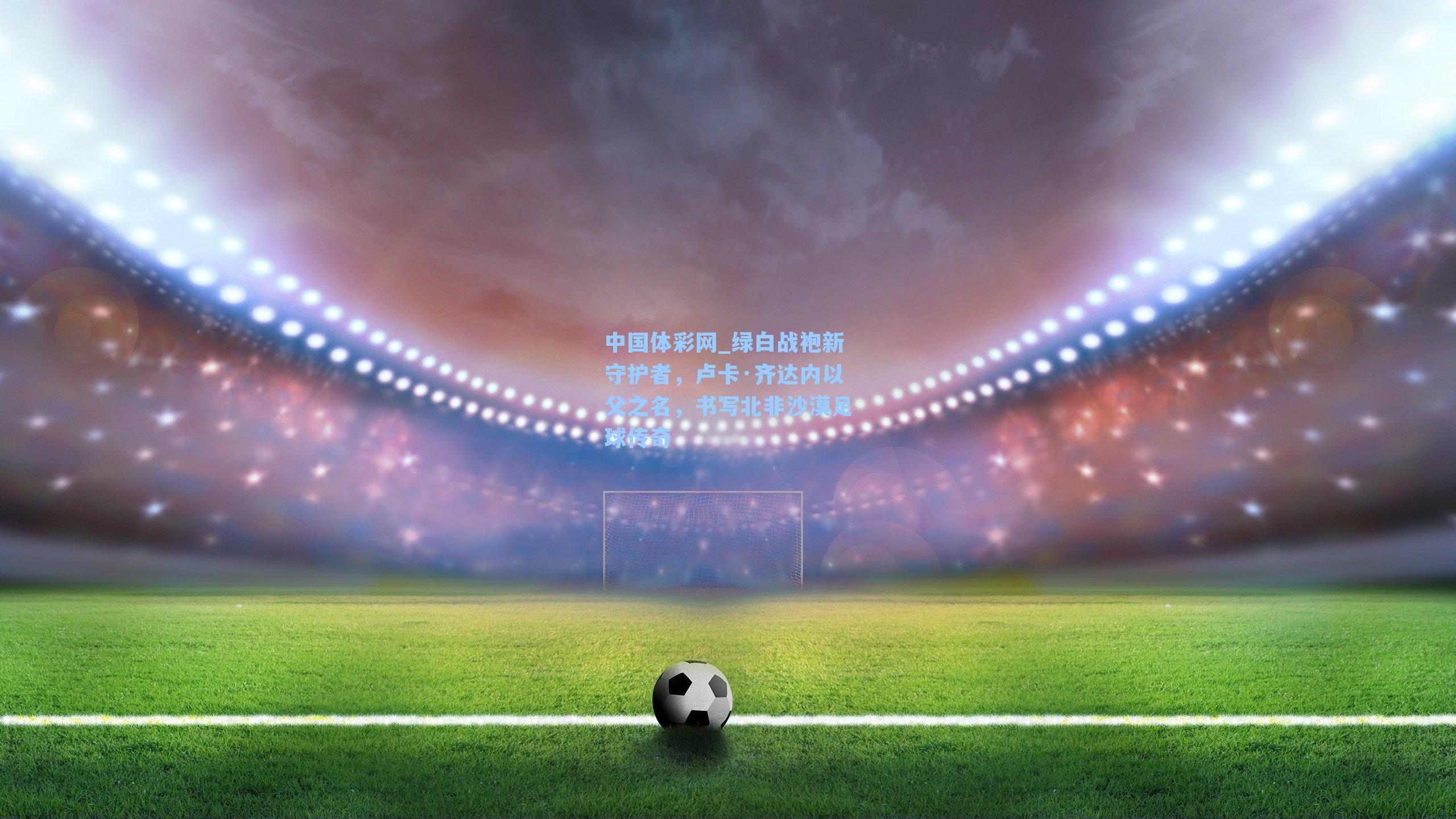 中国体彩网_绿白战袍新守护者，卢卡·齐达内以父之名，书写北非沙漠足球传奇