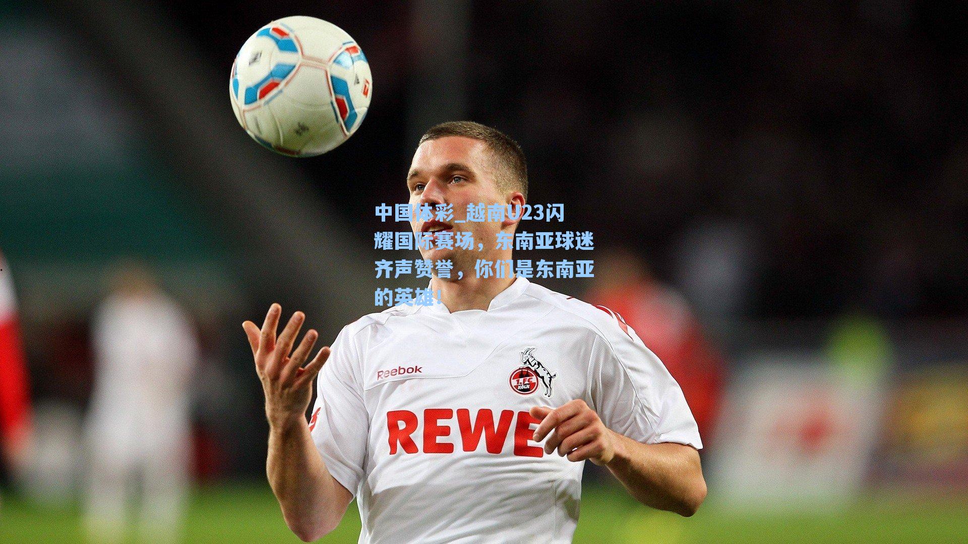 中国体彩_越南U23闪耀国际赛场，东南亚球迷齐声赞誉，你们是东南亚的英雄！