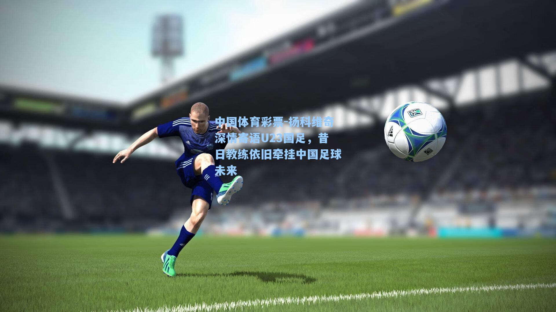 中国体育彩票-扬科维奇深情寄语U23国足，昔日教练依旧牵挂中国足球未来